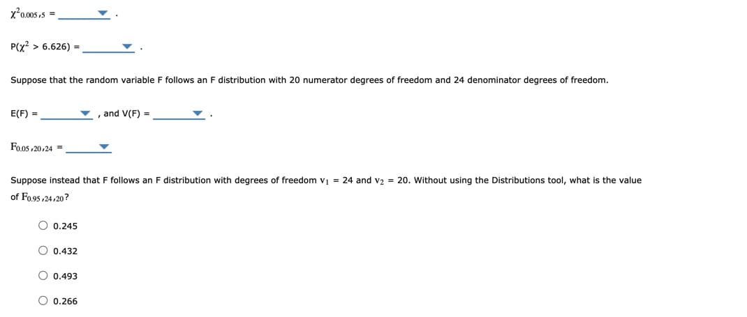 x²0.005,5 =,
P(x? > 6.626) =
Suppose that the random variable F follows an F distribution with 20 numerator degrees of freedom and 24 denominator degrees of freedom.
E(F) =
, and V(F) =
Fo.05 ,20,24 =
Suppose instead that F follows an F distribution with degrees of freedom v = 24 and v2 = 20. Without using the Distributions tool, what is the value
of Fo.95 ,24,20?
O 0.245
O 0.432
O 0.493
O 0.266
