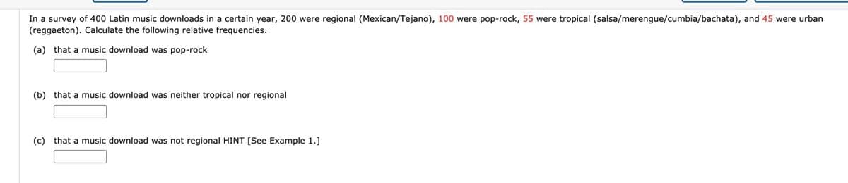 In a survey of 400 Latin music downloads in a certain year, 200 were regional (Mexican/Tejano), 100 were pop-rock, 55 were tropical (salsa/merengue/cumbia/bachata), and 45 were urban
(reggaeton). Calculate the following relative frequencies.
(a) that a music download was pop-rock
(b) that a music download was neither tropical nor regional
(c) that a music download was not regional HINT [See Example 1.]
