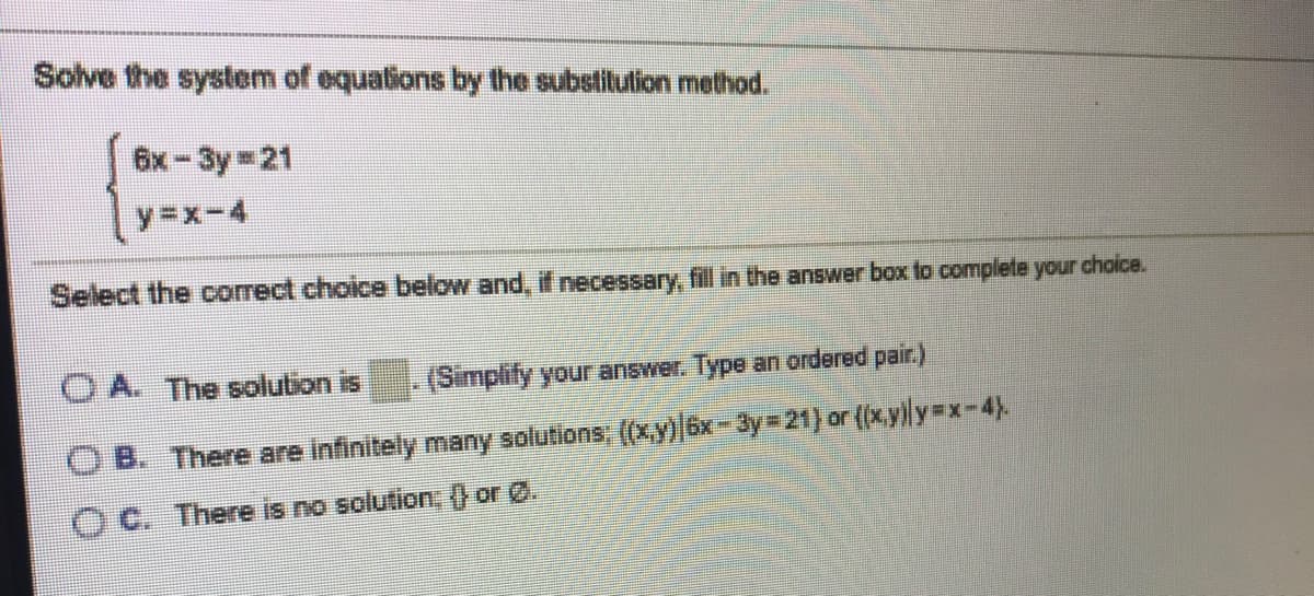 Solve the system of equations by the substitulion method.
6x-3y 21
y=x-4
Select the correct choice below and, if necessary, fill in the answer box to complete your choice.
O A. The solution is
(Simplify your answer. Type an ordered pair.)
O B. There are infinitely many solutions, ((x,y)6x-3y=21) or (x.yly=x-4).
O C. There is no solution, () or 0.
