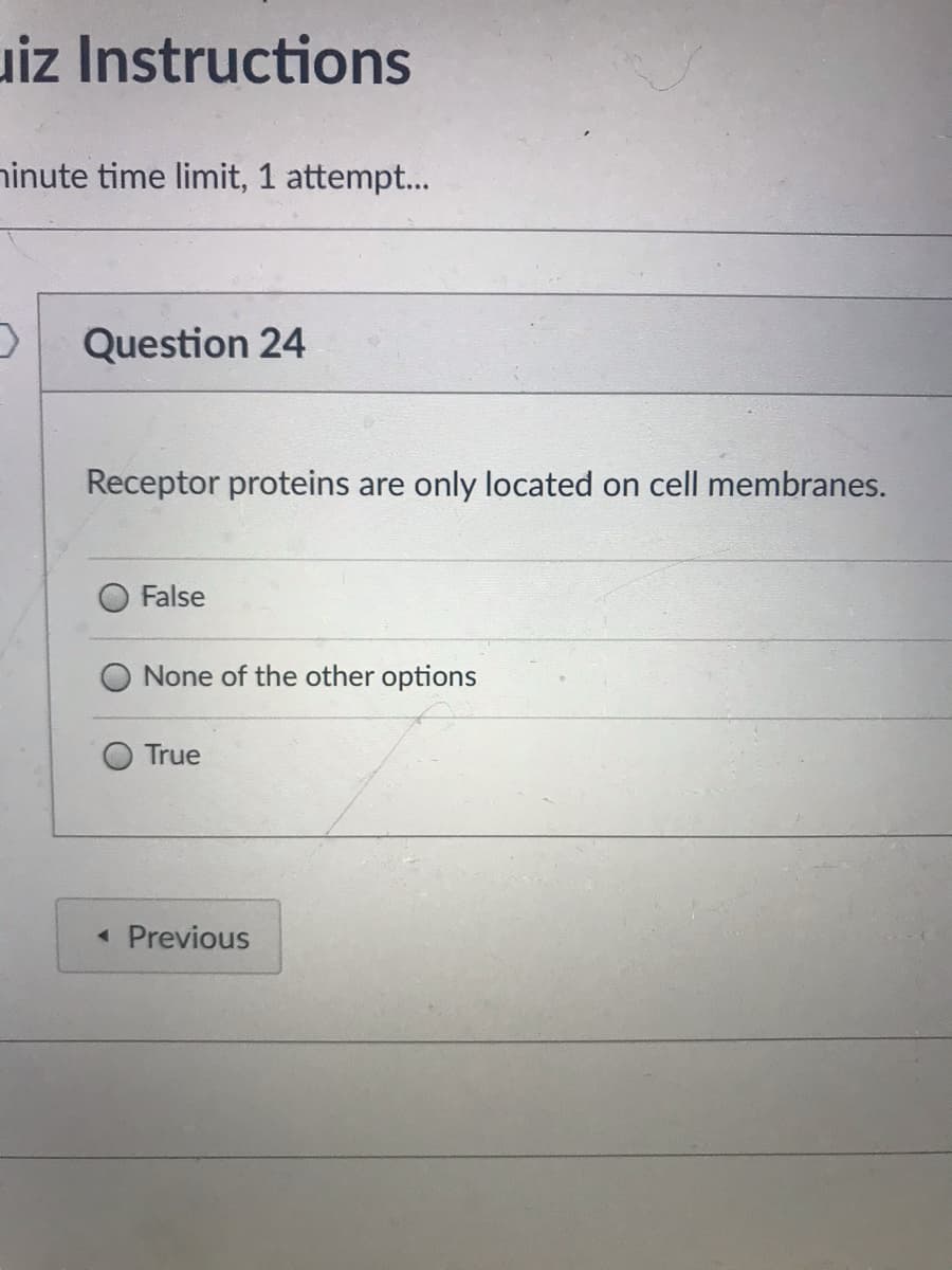 uiz Instructions
ninute time limit, 1 attempt...
Question 24
Receptor proteins are only located on cell membranes.
False
None of the other options
True
« Previous
