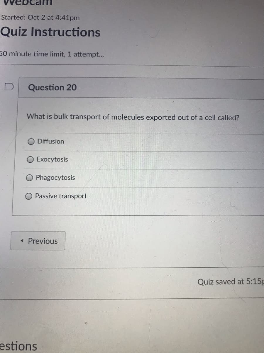 Started: Oct 2 at 4:41pm
Quiz Instructions
50 minute time limit, 1 attempt...
Question 20
What is bulk transport of molecules exported out of a cell called?
ODiffusion
Exocytosis
Phagocytosis
Passive transport
« Previous
Quiz saved at 5:15p
estions
