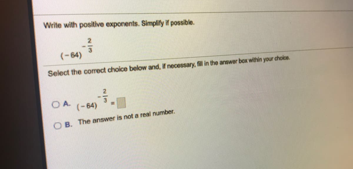 Write wilth positive exponents. Simplify if possible.
(-64)
Select the corect choice below and, if neessary, fill in the answer box within your choice.
(-64)
The answer is not a real number.
