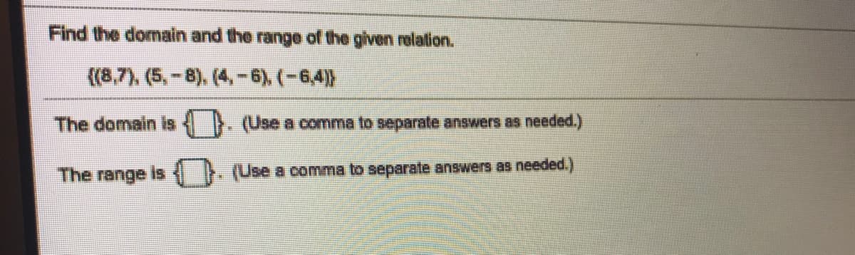 Find the domain and the range of the given relation.
((8,7), (5,-8). (4,-6), (-6,4))
The domain is
(Use a comma to separate answers as needed.)
The range is
(Use a comma to separate answers as needed.)
