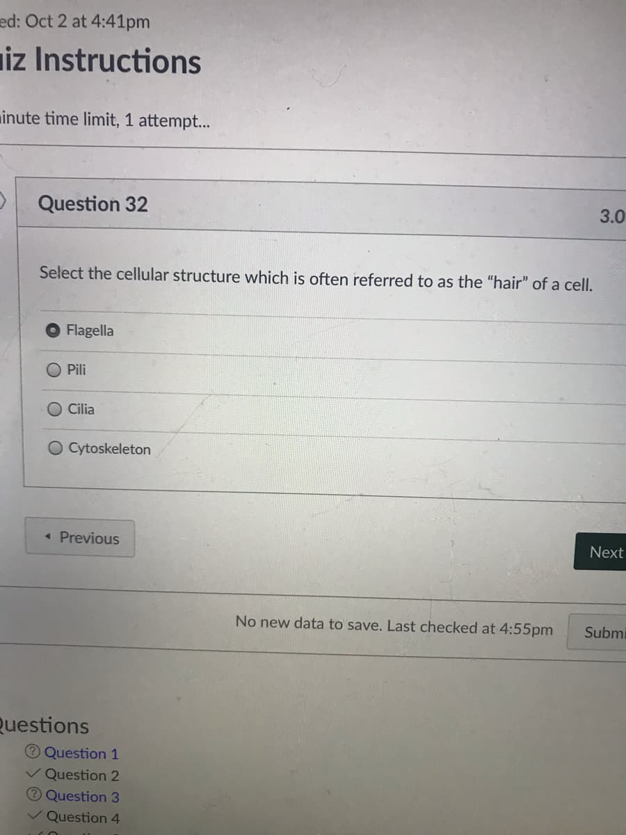 ed: Oct 2 at 4:41pm
iz Instructions
inute time limit, 1 attempt...
Question 32
3.0
Select the cellular structure which is often referred to as the "hair" of a cell.
Flagella
O Pili
Cilia
Cytoskeleton
« Previous
Next
No new data to save. Last checked at 4:55pm
Submi
Questions
Question 1
v Question 2
Question 3
Question 4
