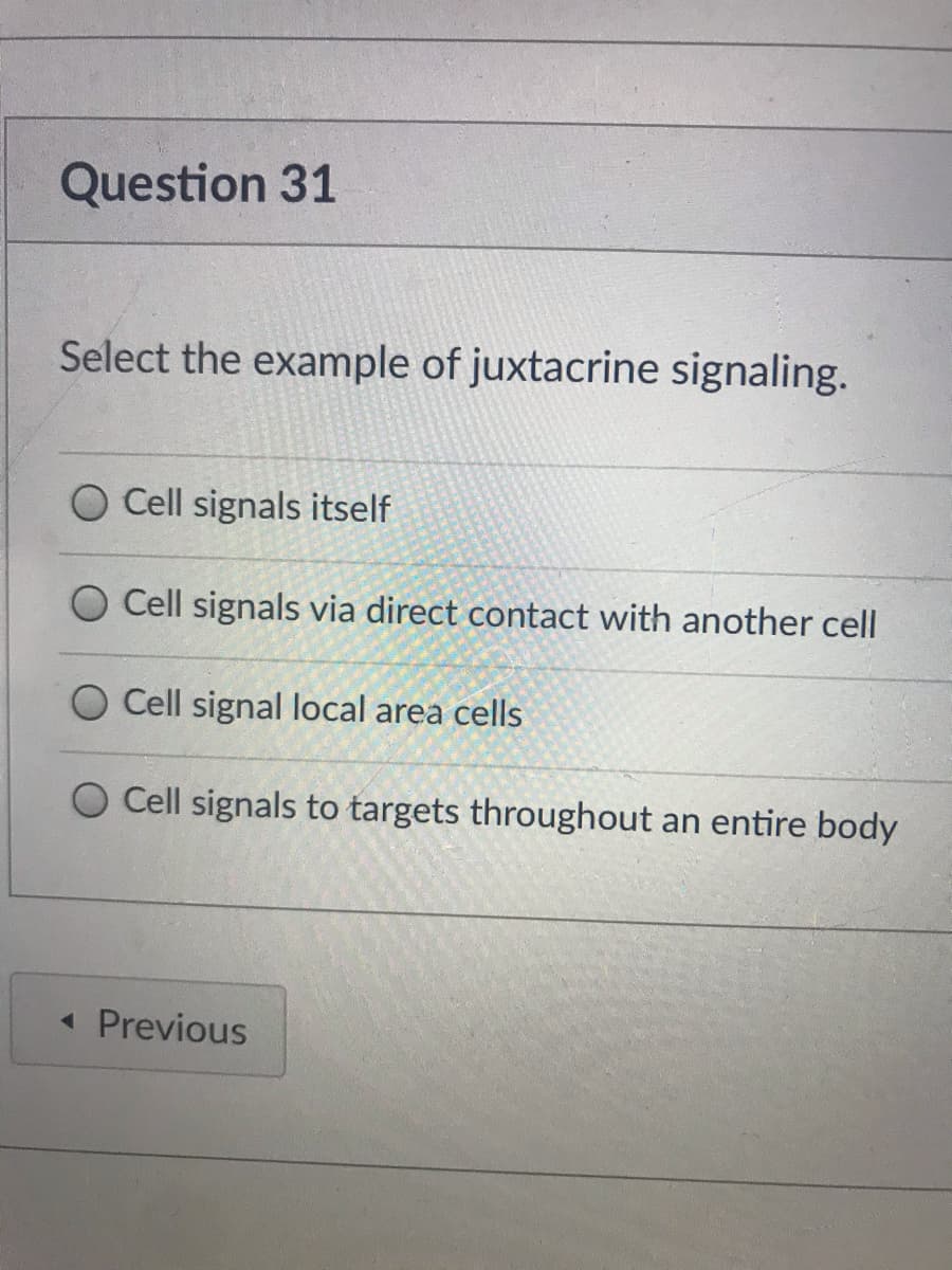 Question 31
Select the example of juxtacrine signaling.
O Cell signals itself
O Cell signals via direct contact with another cell
O Cell signal local area cells
Cell signals to targets throughout an entire body
« Previous
