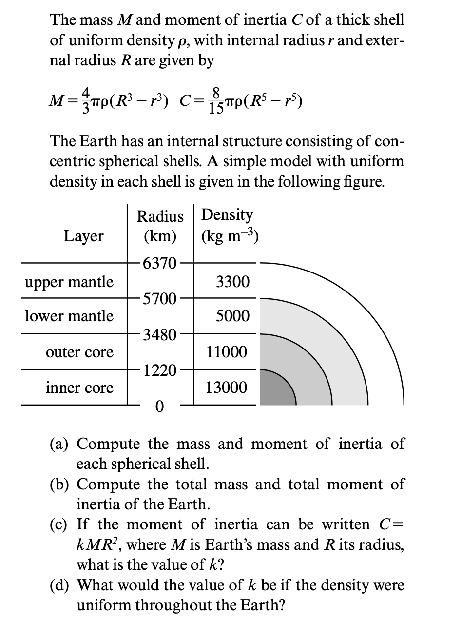 The mass M and moment of inertia C of a thick shell
of uniform density p, with internal radius r and exter-
nal radius Rare given by
M= mp(R³ – r³) CTp(R$ – r³)
8
15"
The Earth has an internal structure consisting of con-
centric spherical shells. A simple model with uniform
density in each shell is given in the following figure.
Radius Density
Layer
(km)
(kg m-3)
6370
upper mantle
3300
-5700
lower mantle
5000
3480
outer core
11000
-1220-
inner core
13000
(a) Compute the mass and moment of inertia of
each spherical shell.
(b) Compute the total mass and total moment of
inertia of the Earth.
(c) If the moment of inertia can be written C=
kMR?, where M is Earth's mass and Rits radius,
what is the value of k?
(d) What would the value of k be if the density were
uniform throughout the Earth?
