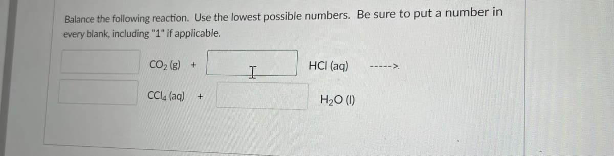 Balance the following reaction. Use the lowest possible numbers. Be sure to put a number in
every blank, including "1" if applicable.
CO2 (g) +
HCI (aq)
----->.
CCI4 (aq)
H20 (I)
