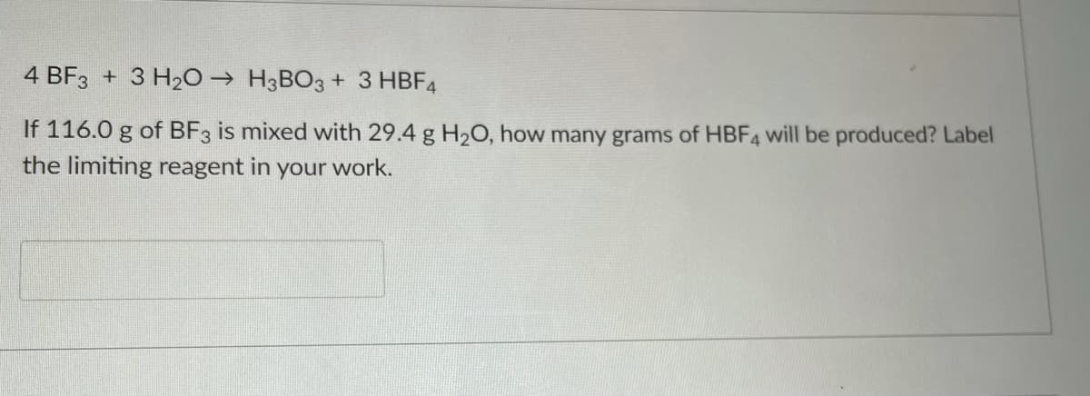 4 BF3 + 3 H20 → H3BO3 + 3 HBF4
If 116.0 g of BF3 is mixed with 29.4 g H2O, how many grams of HBF4 will be produced? Label
the limiting reagent in
your
work.
