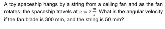 A toy spaceship hangs by a string from a ceiling fan and as the fan
rotates, the spaceship travels at v = 24. What is the angular velocity
if the fan blade is 300 mm, and the string is 50 mm?
