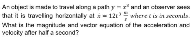 An object is made to travel along a path y = x³ and an observer sees
that it is travelling horizontally at i = 12t3 " where t is in seconds.
m
What is the magnitude and vector equation of the acceleration and
velocity after half a second?
