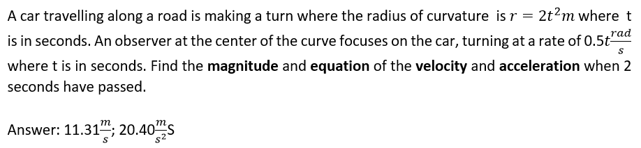 A car travelling along a road is making a turn where the radius of curvature is r = 2t2m where t
rad
is in seconds. An observer at the center of the curve focuses on the car, turning at a rate of 0.5t-
where t is in seconds. Find the magnitude and equation of the velocity and acceleration when 2
seconds have passed.
т
m
Answer: 11.31""; 20.40S
