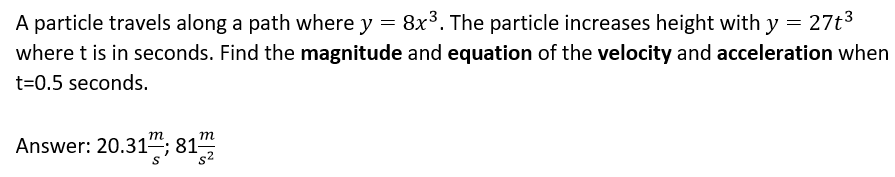 A particle travels along a path where y = 8x³. The particle increases height with y = 27t3
where t is in seconds. Find the magnitude and equation of the velocity and acceleration when
t=0.5 seconds.
т
Answer: 20.31"; 81
m
s²
