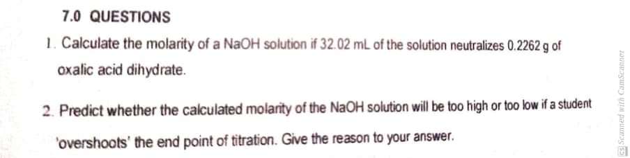 Cs Scanned with CamScanner
7.0 QUESTIONS
1. Calculate the molarity of a NaOH solution if 32.02 mL of the solution neutralizes 0.2262 g of
oxalic acid dihydrate.
2. Predict whether the calculated molarity of the NaOH solution will be too high or too low if a student
'overshoots' the end point of titration. Give the reason to your answer.
