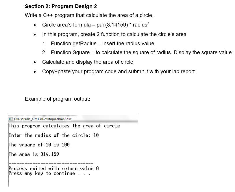 Section 2: Program Design 2
Write a C++ program that calculate the area of a circle.
• Circle area's formula – pai (3.14159) * radius?
In this program, create 2 function to calculate the circle's area
1. Function getRadius – insert the radius value
2. Function Square – to calculate the square of radius. Display the square value
Calculate and display the area of circle
Copy+paste your program code and submit it with your lab report.
Example of program output:
C\Users\Be_KIM13\Desktop\Lab4\s2.exe
This program calculates the area of circle
Enter the radius of the circle: 10
The square of 10 is 100
The area is 314.159
Process exited with return value 0
Press any key to continue. .
