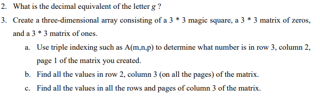 2. What is the decimal equivalent of the letter g?
3. Create a three-dimensional array consisting of a 3 * 3 magic square, a 3 * 3 matrix of zeros,
and a 3 * 3 matrix of ones.
a. Use triple indexing such as A(m,n,p) to determine what number is in row 3, column 2,
page 1 of the matrix you created.
b. Find all the values in row 2, column 3 (on all the pages) of the matrix.
c. Find all the values in all the rows and pages of column 3 of the matrix.