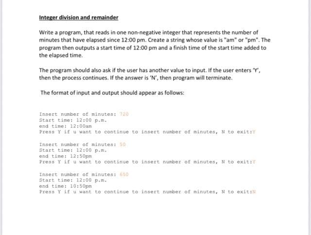 Integer division and remainder
Write a program, that reads in one non-negative integer that represents the number of
minutes that have elapsed since 12:00 pm. Create a string whose value is "am" or "pm". The
program then outputs a start time of 12:00 pm and a finish time of the start time added to
the elapsed time.
The program should also ask if the user has another value to input. If the user enters 'Y',
then the process continues. If the answer is 'N', then program will terminate.
The format of input and output should appear as follows:
Insert number of minutes: 720
Start time: 12:00 p.m..
end time: 12:00am
Press Y if u want to continue to insert number of minutes, N to exit:
Insert number of minutes: 50
Start time: 12:00 p.m.
end time: 12:50pm
Press Y if u want to continue to insert number of minutes, N to exit:?
Insert number of minutes: 650
Start time: 12:00 p.m.
end time: 10:50pm
Press Y if u want to continue to insert number of minutes, N to exit: