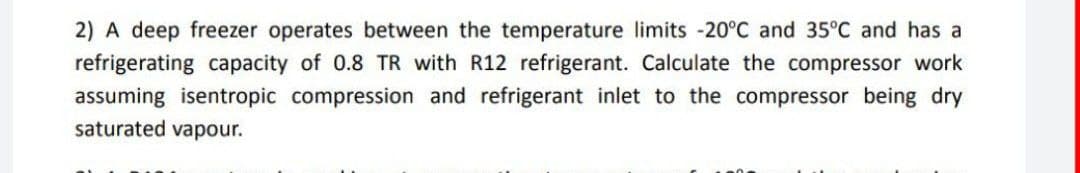 2) A deep freezer operates between the temperature limits -20°C and 35°C and has a
refrigerating capacity of 0.8 TR with R12 refrigerant. Calculate the compressor work
assuming isentropic compression and refrigerant inlet to the compressor being dry
saturated vapour.
