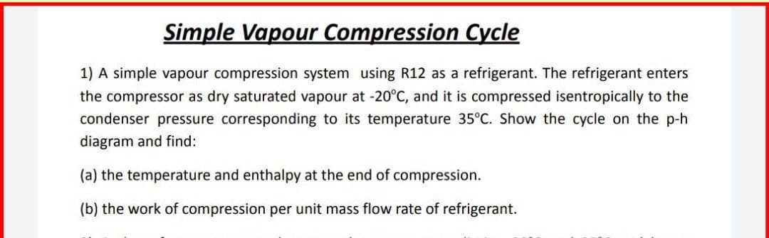 Simple Vapour Compression Cycle
1) A simple vapour compression system using R12 as a refrigerant. The refrigerant enters
the compressor as dry saturated vapour at -20°C, and it is compressed isentropically to the
condenser pressure corresponding to its temperature 35°C. Show the cycle on the p-h
diagram and find:
(a) the temperature and enthalpy at the end of compression.
(b) the work of compression per unit mass flow rate of refrigerant.
