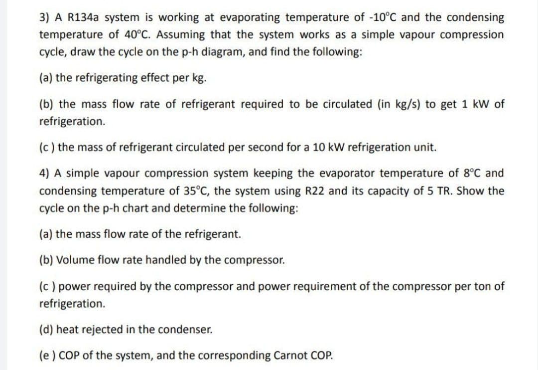 3) A R134a system is working at evaporating temperature of -10°C and the condensing
temperature of 40°C. Assuming that the system works as a simple vapour compression
cycle, draw the cycle on the p-h diagram, and find the following:
(a) the refrigerating effect per kg.
(b) the mass flow rate of refrigerant required to be circulated (in kg/s) to get 1 kW of
refrigeration.
(c) the mass of refrigerant circulated per second for a 10 kW refrigeration unit.
4) A simple vapour compression system keeping the evaporator temperature of 8°C and
condensing temperature of 35°C, the system using R22 and its capacity of 5 TR. Show the
cycle on the p-h chart and determine the following:
(a) the mass flow rate of the refrigerant.
(b) Volume flow rate handled by the compressor.
(c) power required by the compressor and power requirement of the compressor per ton of
refrigeration.
(d) heat rejected in the condenser.
(e) COP of the system, and the corresponding Carnot COP.
