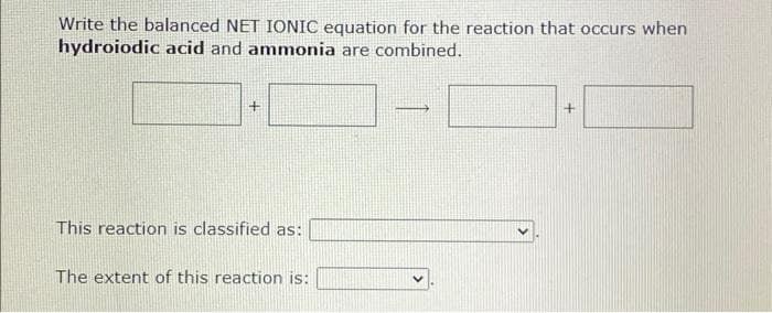 Write the balanced NET IONIC equation for the reaction that occurs when
hydroiodic acid and ammonia are combined.
This reaction is classified as:
The extent of this reaction is:
