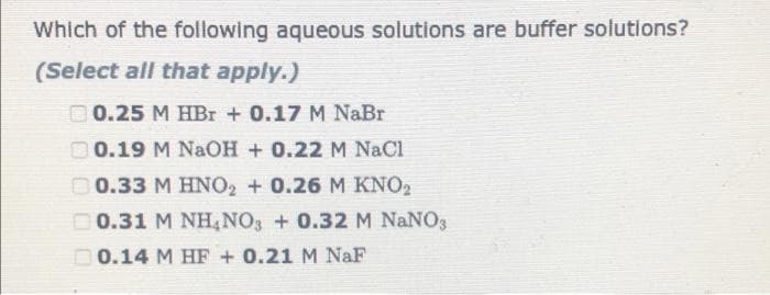 Which of the following aqueous solutions are buffer solutions?
(Select all that apply.)
D0.25 M HBr + 0.17 M NaBr
O 0.19 M NaOH + 0.22 M NaCl
O 0.33 M HNO2 + 0.26 M KNO2
00.31 M NH,NO3 + 0.32 M NaNO3
O0.14 M HF + 0.21 M NaF
