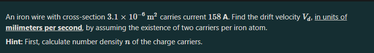 An iron wire with cross-section 3.1 × 10–® m² carries current 158 A. Find the drift velocity Va, in units of
milimeters per second, by assuming the existence of two carriers per iron atom.
Hint: First, calculate number density n of the charge carriers.
