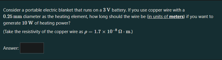 Consider a portable electric blanket that runs on a 3 V battery. If you use copper wire with a
0.25 mm diameter as the heating element, how long should the wire be (in units of meters) if you want to
generate 10 W of heating power?
(Take the resistivity of the copper wire as p = 1.7 × 10–8 N - m.)
Answer:
