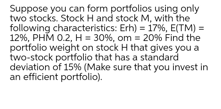 Suppose you can form portfolios using only
two stocks. Stock H and stock M, with the
following characteristics: Erh) = 17%, E(TM) =
12%, PHM 0.2, H = 30%, om = 20% Find the
portfolio weight on stock H that gives you a
two-stock portfolio that has a standard
deviation of 15% (Make sure that you invest in
an efficient portfolio).
