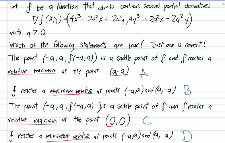 Let f be 9 function that admirs contirous second partial denvatves
Df (xY)(4x²- 2q²x+ 2a?y,4y° + 2q°x- 2q² y)
with
970
Which of the folowing Statements gre true? Just one is corect!
The pont (-a,9, f(-a,a) is q saddle point of f and freaches a
velatne minimu at the point (9, a) A
f regches a maximum velative at points (-a,a) and (9,-q) B
The pont (-a,9,f(-a,9) Jis a sadle point of f and f veactes a
mq ximun ot the polnt (0,0) c
velatne
mq Ximum
f reaches a minimum velatve at points (-a,a) and (9,-a) D)
