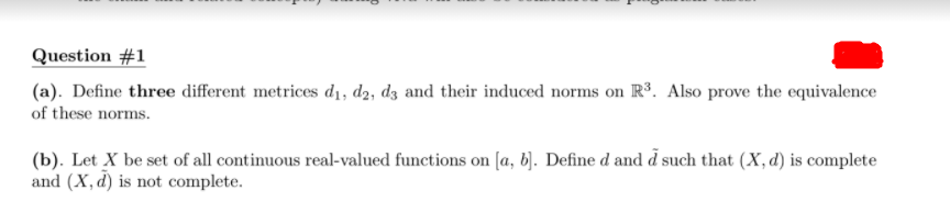 Question #1
(a). Define three different metrices dı, d2, dz and their induced norms on R³. Also prove the equivalence
of these norms.
(b). Let X be set of all continuous real-valued functions on [a, b). Define d and d such that (X, d) is complete
and (X, d) is not complete.
