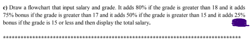 c) Draw a flowchart that input salary and grade. It adds 80% if the grade is greater than 18 and it adds
75% bonus if the grade is greater than 17 and it adds 50% if the grade is greater than 15 and it adds 25%
bonus if the grade is 15 or less and then display the total salary.
**
