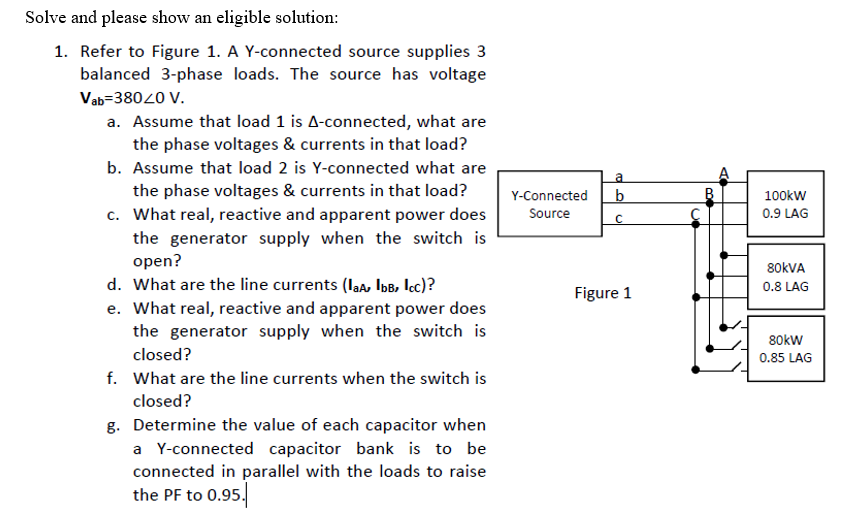 Solve and please show an eligible solution:
1. Refer to Figure 1. A Y-connected source supplies 3
balanced 3-phase loads. The source has voltage
Vab=38020 V.
a. Assume that load 1 is A-connected, what are
the phase voltages & currents in that load?
b. Assume that load 2 is Y-connected what are
La
the phase voltages & currents in that load?
b
B.
Y-Connected
100kW
c. What real, reactive and apparent power does
the generator supply when the switch is
open?
d. What are the line currents (la, IbB, lcc)?
Source
0.9 LAG
80KVA
0.8 LAG
Figure 1
e. What real, reactive and apparent power does
the generator supply when the switch is
80kw
closed?
0.85 LAG
f. What are the line currents when the switch is
closed?
g. Determine the value of each capacitor when
a Y-connected capacitor bank is to be
connected in parallel with the loads to raise
the PF to 0.95.
