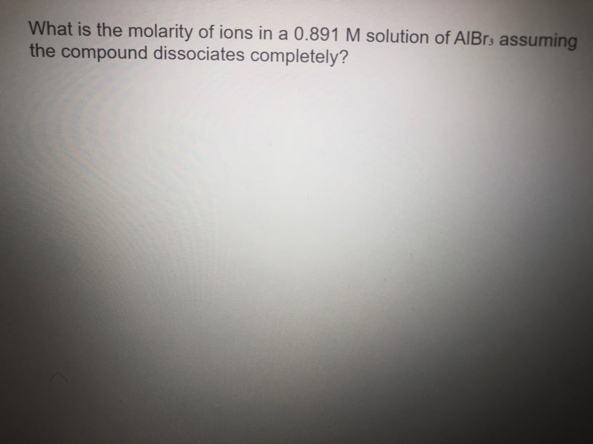 What is the molarity of ions in a 0.891 M solution of AIBr3 assuming
the compound dissociates completely?
