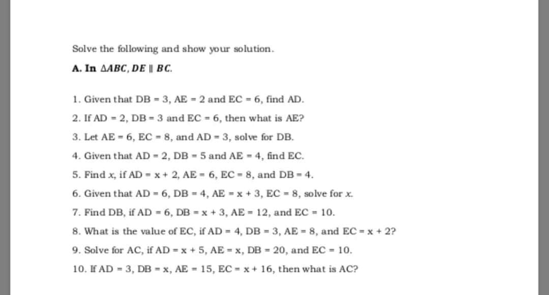 Solve the following and show your solution.
A. In AABC, DE I BC.
1. Given that DB = 3, AE = 2 and EC = 6, find AD.
2. If AD 2, DB - 3 and EC 6, then what is AE?
3. Let AE = 6, EC 8, and AD = 3, solve for DB.
4. Given that AD 2, DB - 5 and AE = 4, find EC.
5. Find x, if AD = x + 2, AE = 6, EC = 8, and DB = 4.
6. Given that AD 6, DB = 4, AE x + 3, EC 8, solve for x.
7. Find DB, if AD - 6, DB = x + 3, AE = 12, and EC = 10.
8. What is the value of EC, if AD 4, DB = 3, AE 8, and EC x + 2?
9. Solve for AC, if AD = x + 5, AE = x, DB = 20, and EC = 10.
10. If AD = 3, DB = x, AE = 15, EC x+ 16, then what is AC?

