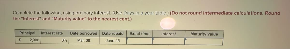 Complete the following, using ordinary interest. (Use Days in a year table.) (Do not round intermediate calculations. Round
the "Interest" and "Maturity value" to the nearest cent.)
Principal Interest rate
$
2,000
8%
Date borrowed
Mar. 08
Date repaid
June 25
Exact time
Interest
Maturity value