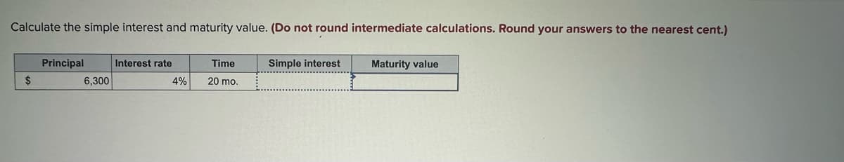 Calculate the simple interest and maturity value. (Do not round intermediate calculations. Round your answers to the nearest cent.)
$
Principal
6,300
Interest rate
4%
Time
20 mo.
Simple interest
Maturity value