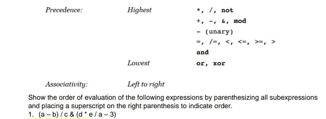 Precedence:
Highest
*, /, not
+, -, &, mod
-
(unary)
=, /=, <, <=, >=, >
and
Lowest
or, xor
Associativity:
Left to right
Show the order of evaluation of the following expressions by parenthesizing all subexpressions
and placing a superscript on the right parenthesis to indicate order.
1. (a - b)/c & (d * e/a-3)