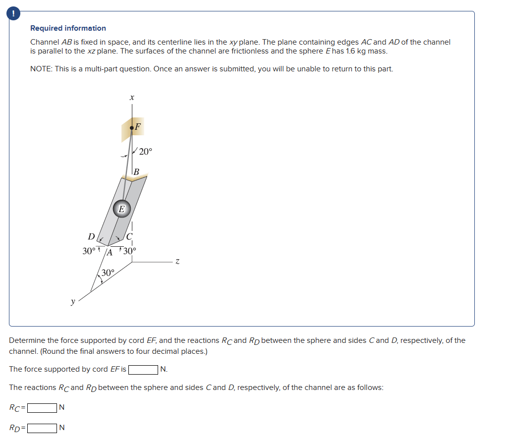 !
Required information
Channel AB is fixed in space, and its centerline lies in the xy plane. The plane containing edges AC and AD of the channel
is parallel to the xz plane. The surfaces of the channel are frictionless and the sphere E has 1.6 kg mass.
NOTE: This is a multi-part question. Once an answer is submitted, you will be unable to return to this part.
N
J
N
D
30° +
E
30°
X
F
A 30°
20°
B
Determine the force supported by cord EF, and the reactions RC and Rp between the sphere and sides C and D, respectively, of the
channel. (Round the final answers to four decimal places.)
The force supported by cord EF is
N.
The reactions Rcand Rp between the sphere and sides C and D, respectively, of the channel are as follows:
RC=
RD=
Z