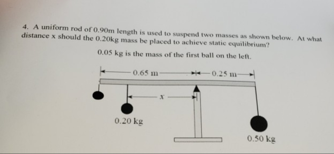 4. A uniform rod of 0.90m length is used to suspend two masses as shown below. At what
distance x should the 0.20kg mass be placed to achieve static equilibrium?
0.05 kg is the mass of the first ball on the lef.
0.65 m
-0.25 m-
0.20 kg
0.50 kg
