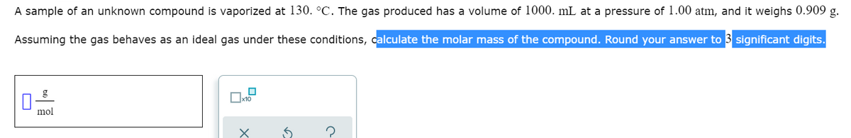 A sample of an unknown compound is vaporized at 130. °C. The gas produced has a volume of 1000. mL at a pressure of 1.00 atm, and it weighs 0.909 g.
Assuming the gas behaves as an ideal gas under these conditions, calculate the molar mass of the compound. Round your answer to 3 significant digits.
g
mol
