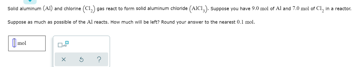 Solid aluminum (Al) and chlorine (Cl,) gas react to form solid aluminum chloride (AlCl,). Suppose you have 9.0 mol of Al and 7.0 mol of Cl, in a reactor.
Suppose as much as possible of the Al reacts. How much will be left? Round your answer to the nearest 0.1 mol.
mol
