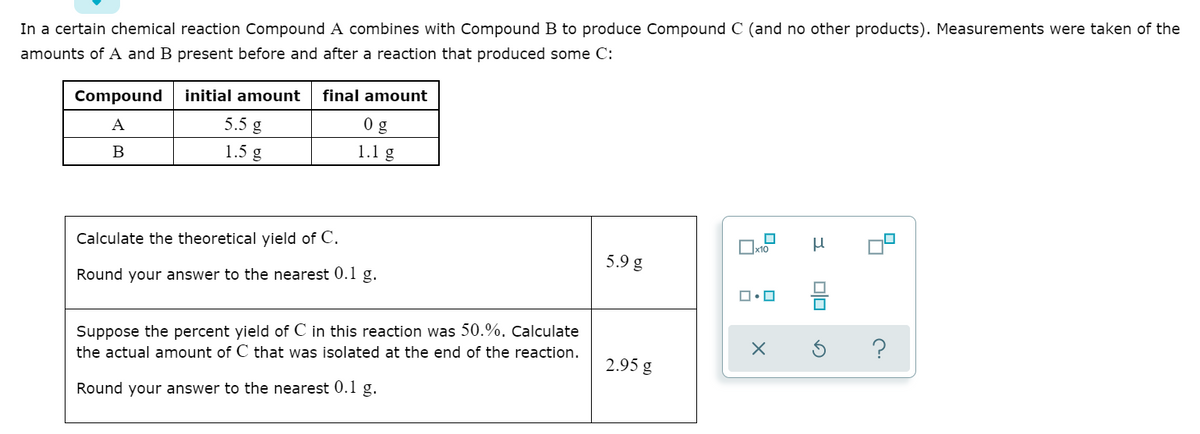 In a certain chemical reaction Compound A combines with Compound B to produce Compound C (and no other products). Measurements were taken of the
amounts of A and B present before and after a reaction that produced some C:
initial amount
final amount
Compound
A
5.5 g
B
1.5 g
1.1 g
Ox10
Calculate the theoretical yield of C.
5.9 g
Round your answer to the nearest 0.1 g.
Suppose the percent yield of C in this reaction was 50.%. Calculate
?
the actual amount of C that was isolated at the end of the reaction.
2.95 g
Round your answer to the nearest 0.1 g.

