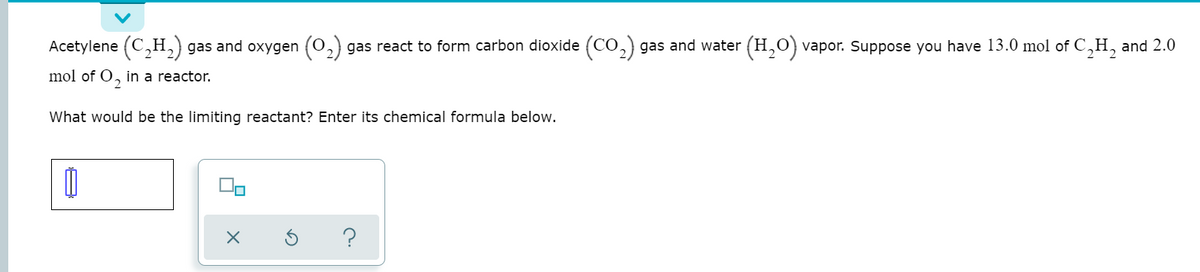 Acetylene (C,H, gas and oxygen (0,) gas react to form carbon dioxide (CO,) gas and water (H,0) vapor. Suppose you have 13.0 mol of C,H, and 2.0
mol of O, in a reactor.
What would be the limiting reactant? Enter its chemical formula below.
?

