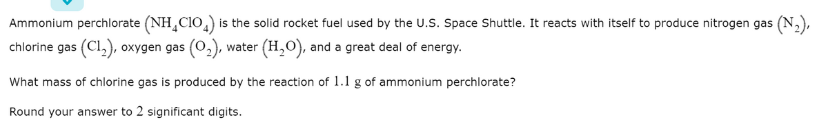 Ammonium perchlorate (NH CIO,) is the solid rocket fuel used by the U.S. Space Shuttle. It reacts with itself to produce nitrogen gas (N,),
chlorine gas (Cl,), oxygen gas (O2),
water (H,O), and a great deal of energy.
What mass of chlorine gas is produced by the reaction of 1.1 g of ammonium perchlorate?
Round your answer to 2 significant digits.
