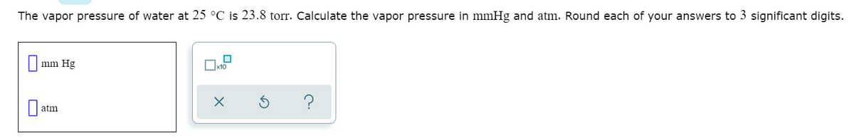 The vapor pressure of water at 25 °C is 23.8 torr. Calculate the vapor pressure in mmHg and atm. Round each of your answers to 3 significant digits.
mm Hg
atm

