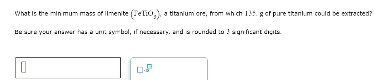 What is the minimum mass of ilmenite (FETIO,), a titanium ore, from which 135. g of pure titanium could be extracted?
Be sure your answer has a unit symbol, if necessary, and is rounded to 3 significant digits.
O
