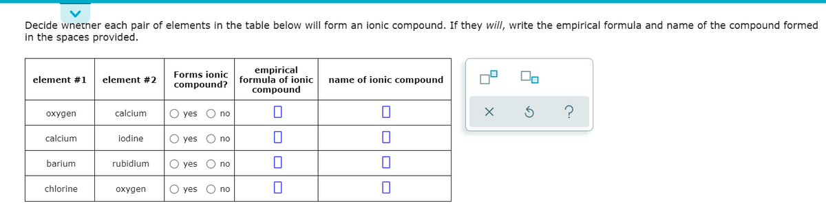 Decide wnetner each pair of elements in the table below will form an ionic compound. If they will, write the empirical formula and name of the compound formed
in the spaces provided.
Forms ionic
compound?
empirical
formula of ionic
compound
element #1
element #2
name of ionic compound
?
охудen
calcium
O yes
no
calcium
iodine
O yes
no
barium
rubidium
О yes
no
chlorine
охудen
O yes
no
O O
