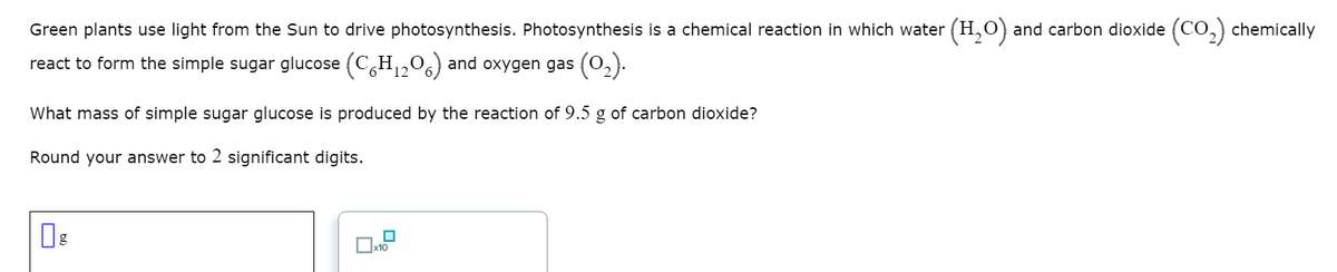 Green plants use light from the Sun to drive photosynthesis. Photosynthesis is a chemical reaction in which water (H,O) and carbon dioxide (CO,) chemically
react to form the simple sugar glucose (C,H,,06) and oxygen gas (0,).
What mass of simple sugar glucose is produced by the reaction of 9.5 g of carbon dioxide?
Round your answer to 2 significant digits.
Ox10
