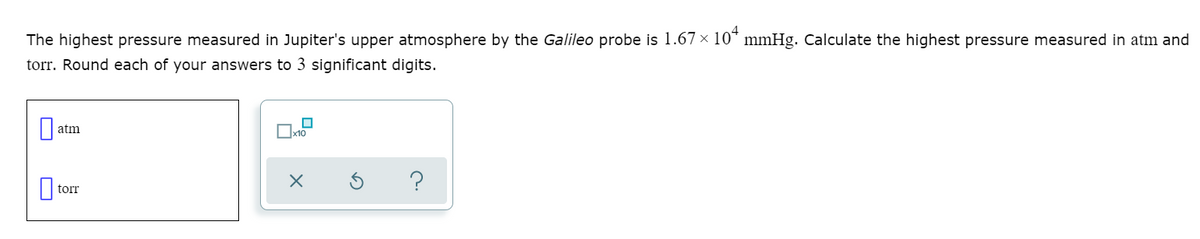 The highest pressure measured in Jupiter's upper atmosphere by the Galileo probe is 1.67 x 10* mmHg. Calculate the highest pressure measured in atm and
torr. Round each of your answers to 3 significant digits.
atm
torr

