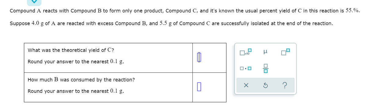 Compound A reacts with Compound B to form only one product, Compound C, and it's known the usual percent yield of C in this reaction is 55.%.
Suppose 4.0 g of A are reacted with excess Compound B, and 5.5 g of Compound C are successfully isolated at the end of the reaction.
What was the theoretical yield of C?
x10
Round your answer to the nearest 0.1 g.
믐
How much B was consumed by the reaction?
Round your answer to the nearest 0.1 g.
O
